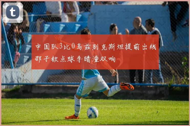中国队3比0乌兹别克斯坦提前出线邵子钦点球李晴潼双响