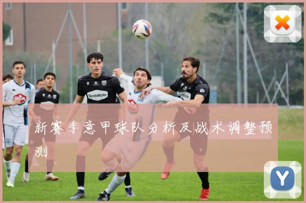 新赛季意甲球队分析及战术调整预测