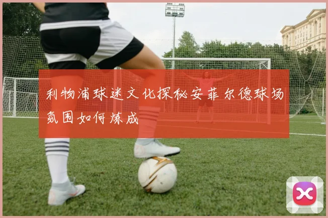 利物浦球迷文化探秘安菲尔德球场氛围如何炼成