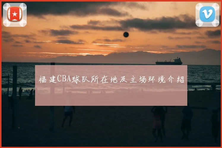 福建CBA球队所在地及主场环境介绍