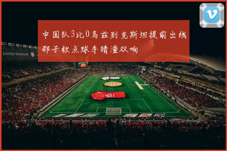 中国队3比0乌兹别克斯坦提前出线邵子钦点球李晴潼双响