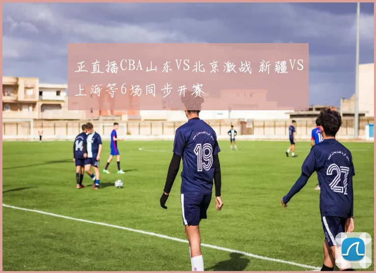 正直播CBA山东VS北京激战 新疆VS上海等6场同步开赛