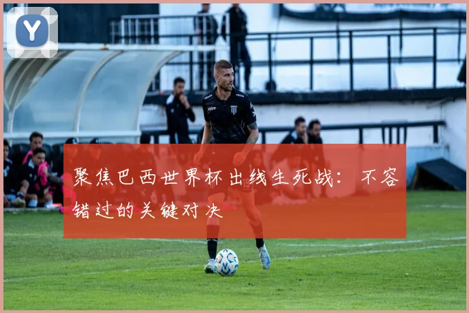 聚焦巴西世界杯出线生死战:不容错过的关键对决